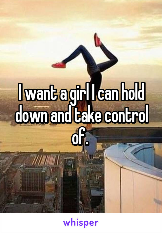 I want a girl I can hold down and take control of. 