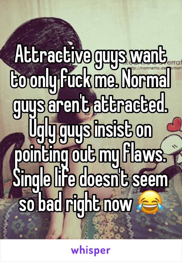 Attractive guys want to only fuck me. Normal guys aren't attracted. Ugly guys insist on pointing out my flaws. Single life doesn't seem so bad right now 😂