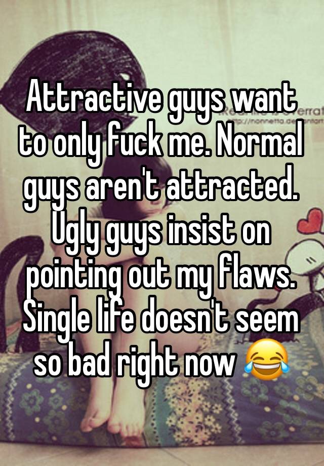 Attractive guys want to only fuck me. Normal guys aren't attracted. Ugly guys insist on pointing out my flaws. Single life doesn't seem so bad right now 😂