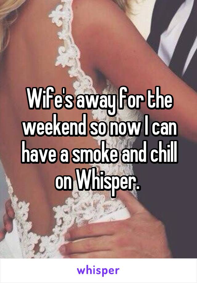 Wife's away for the weekend so now I can have a smoke and chill on Whisper. 
