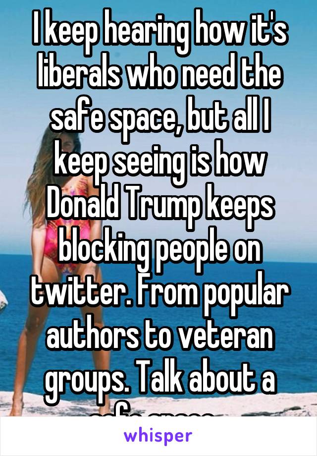 I keep hearing how it's liberals who need the safe space, but all I keep seeing is how Donald Trump keeps blocking people on twitter. From popular authors to veteran groups. Talk about a safe space...