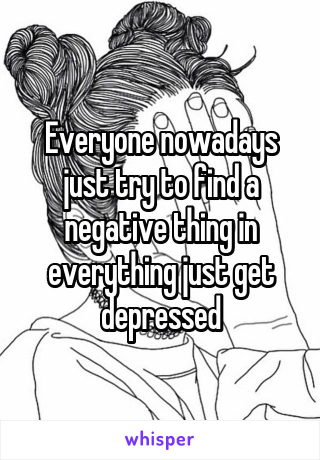 Everyone nowadays just try to find a negative thing in everything just get depressed