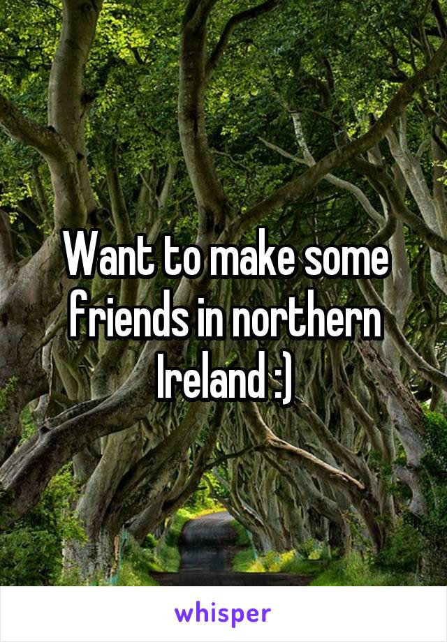 Want to make some friends in northern Ireland :)