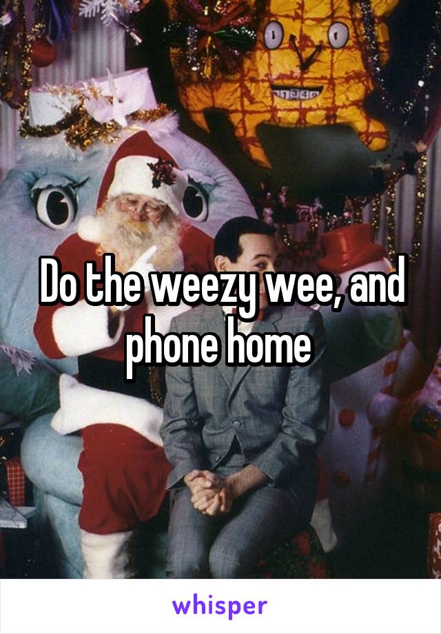 Do the weezy wee, and phone home 