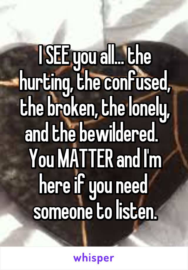 I SEE you all... the hurting, the confused, the broken, the lonely, and the bewildered.  
You MATTER and I'm here if you need  someone to listen.