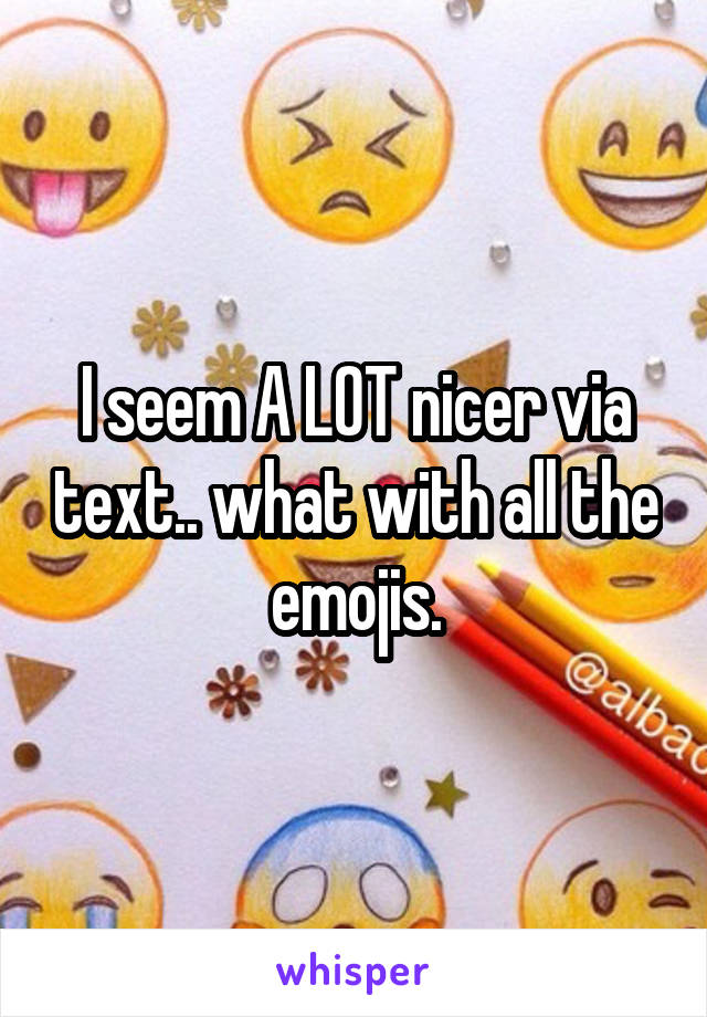 I seem A LOT nicer via text.. what with all the emojis.