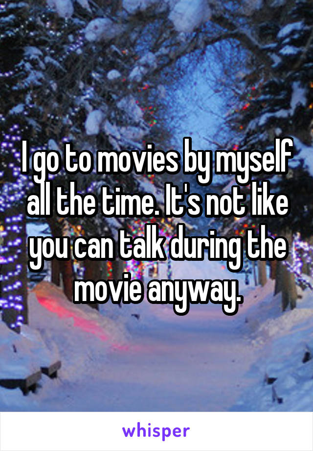 I go to movies by myself all the time. It's not like you can talk during the movie anyway.