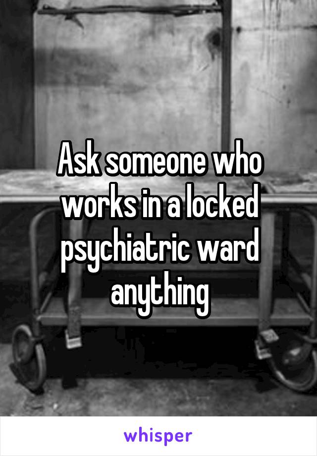 Ask someone who works in a locked psychiatric ward anything