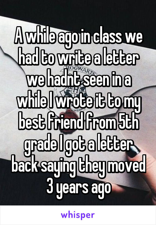 A while ago in class we had to write a letter we hadnt seen in a while I wrote it to my best friend from 5th grade I got a letter back saying they moved 3 years ago