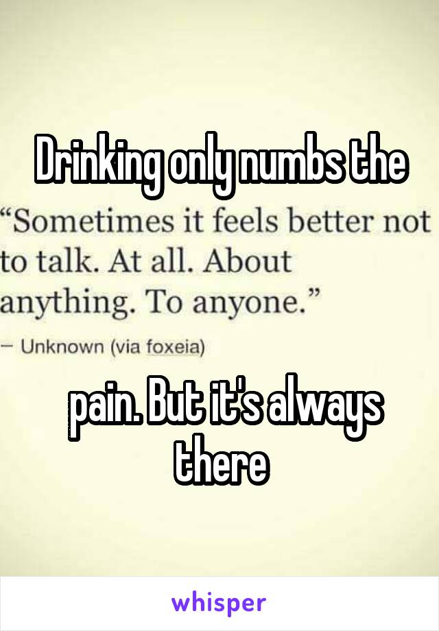 Drinking only numbs the



 pain. But it's always there
