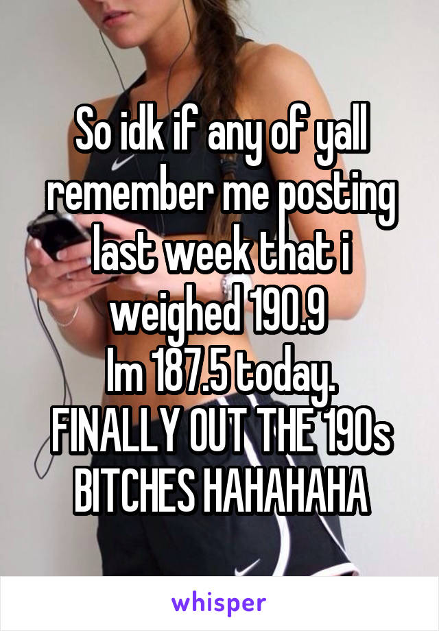 So idk if any of yall remember me posting last week that i weighed 190.9 
Im 187.5 today. FINALLY OUT THE 190s BITCHES HAHAHAHA