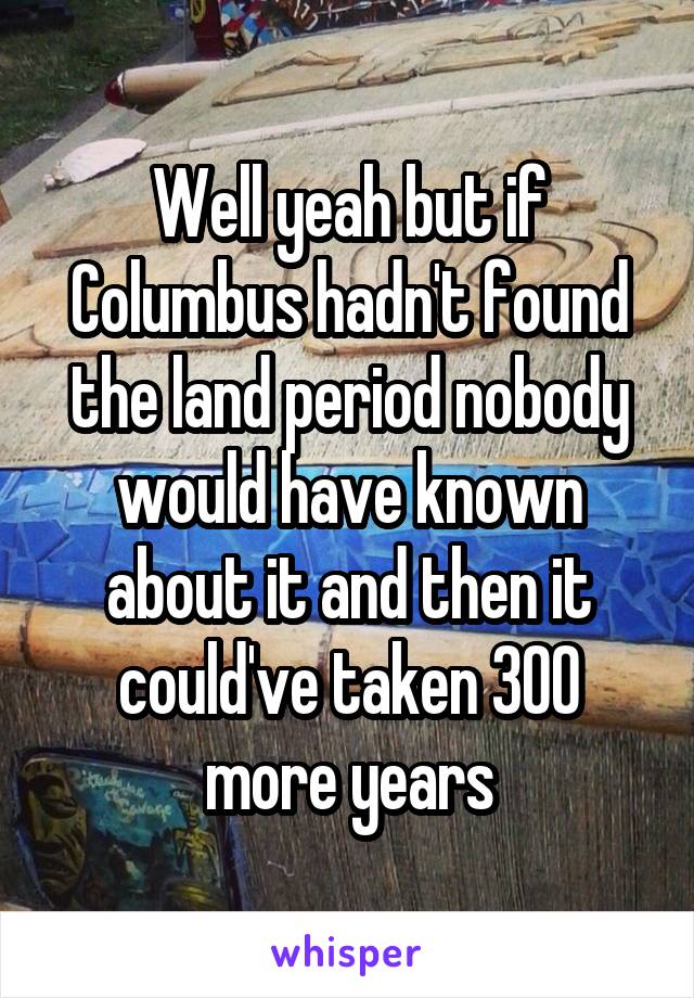 Well yeah but if Columbus hadn't found the land period nobody would have known about it and then it could've taken 300 more years