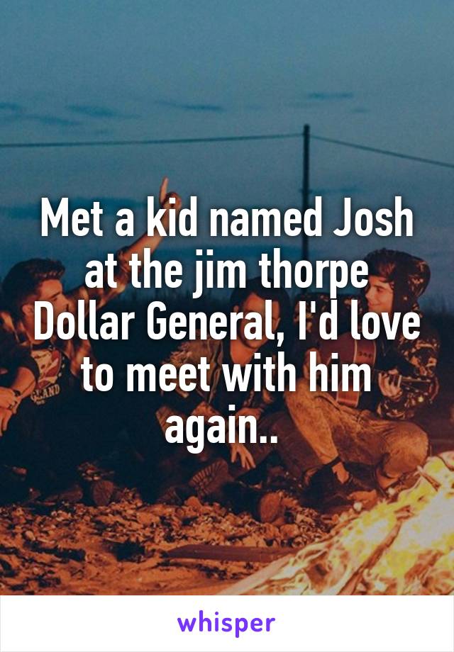Met a kid named Josh at the jim thorpe Dollar General, I'd love to meet with him again.. 