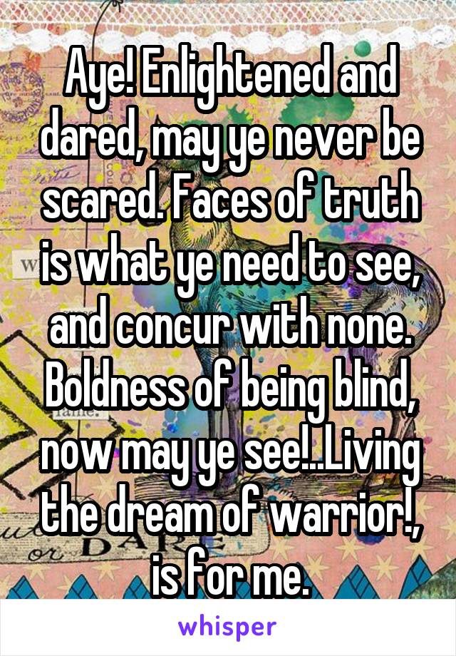 Aye! Enlightened and dared, may ye never be scared. Faces of truth is what ye need to see, and concur with none.
Boldness of being blind, now may ye see!..Living the dream of warrior!, is for me.
