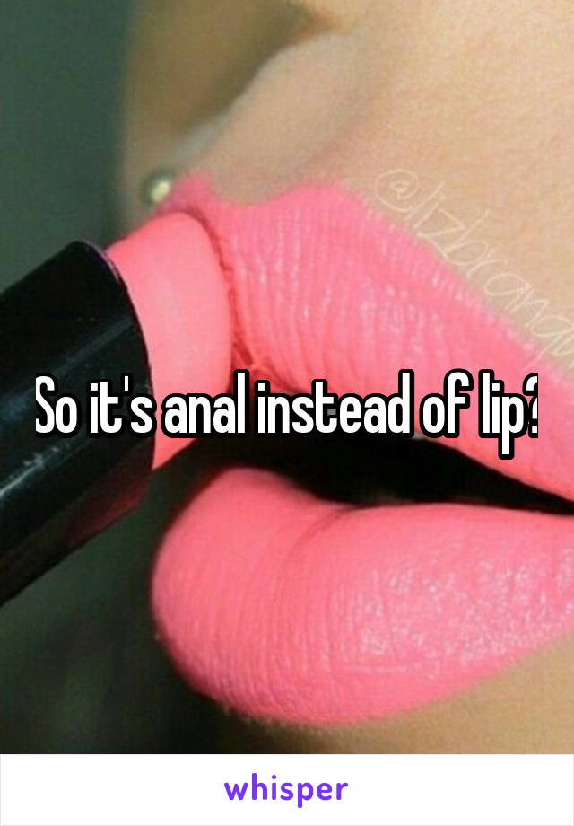 So it's anal instead of lip?
