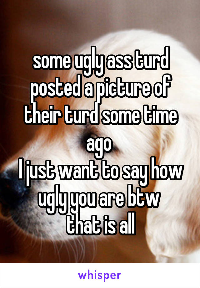 some ugly ass turd posted a picture of their turd some time ago 
I just want to say how ugly you are btw 
that is all