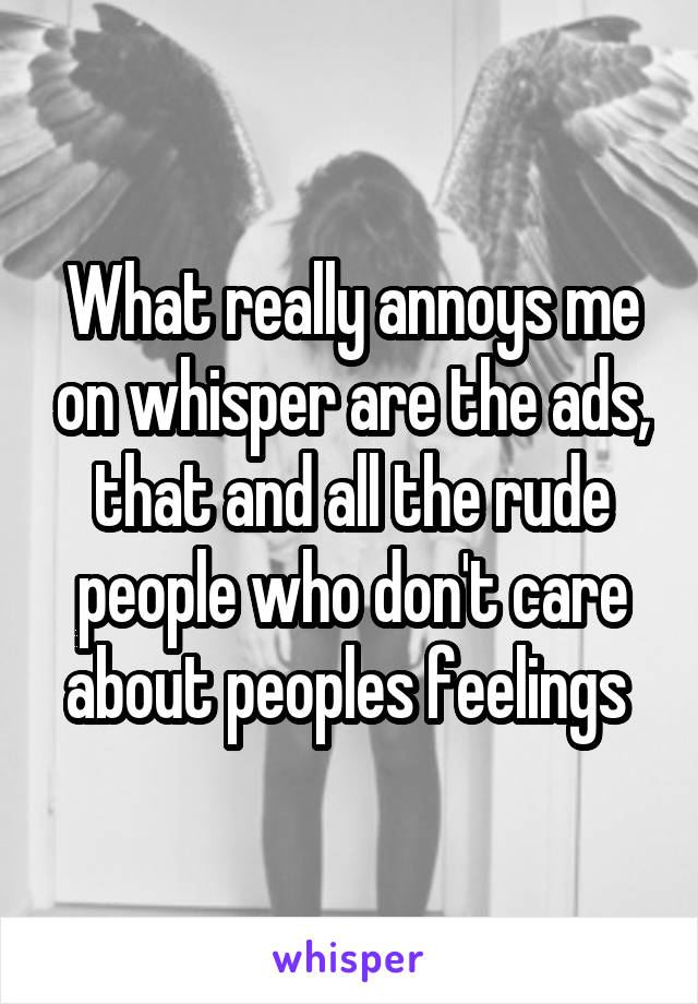 What really annoys me on whisper are the ads, that and all the rude people who don't care about peoples feelings 
