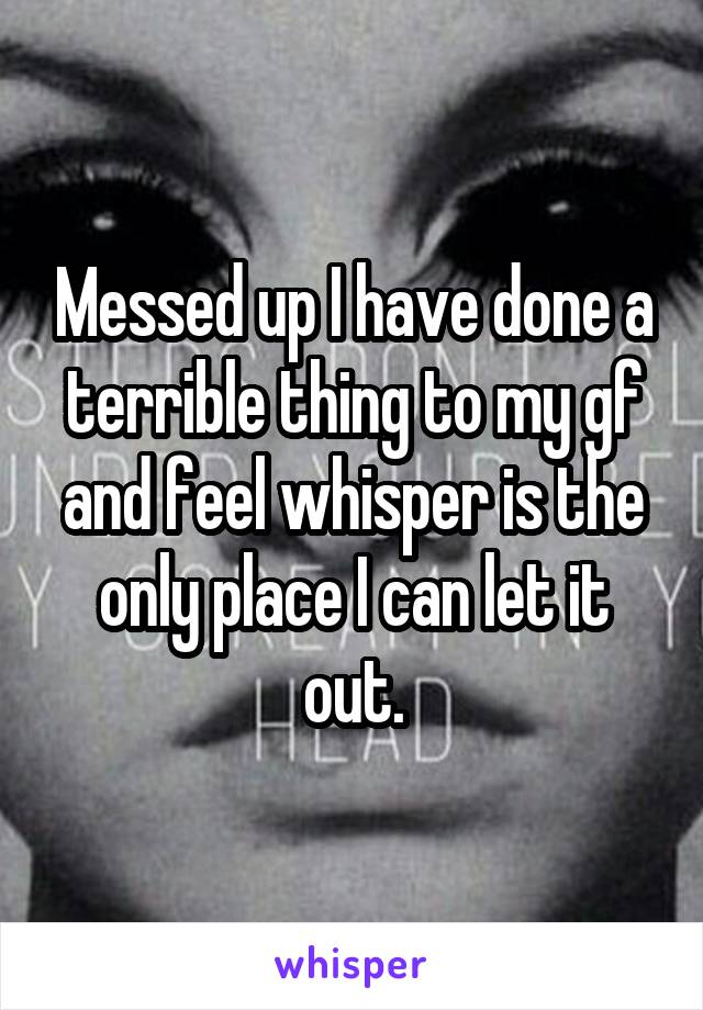 Messed up I have done a terrible thing to my gf and feel whisper is the only place I can let it out.