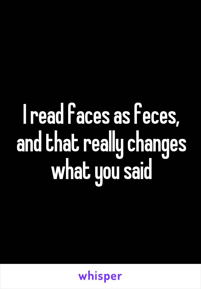 I read faces as feces, and that really changes what you said