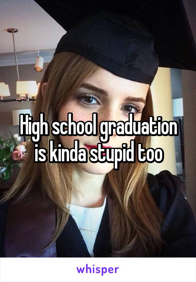 High school graduation is kinda stupid too
