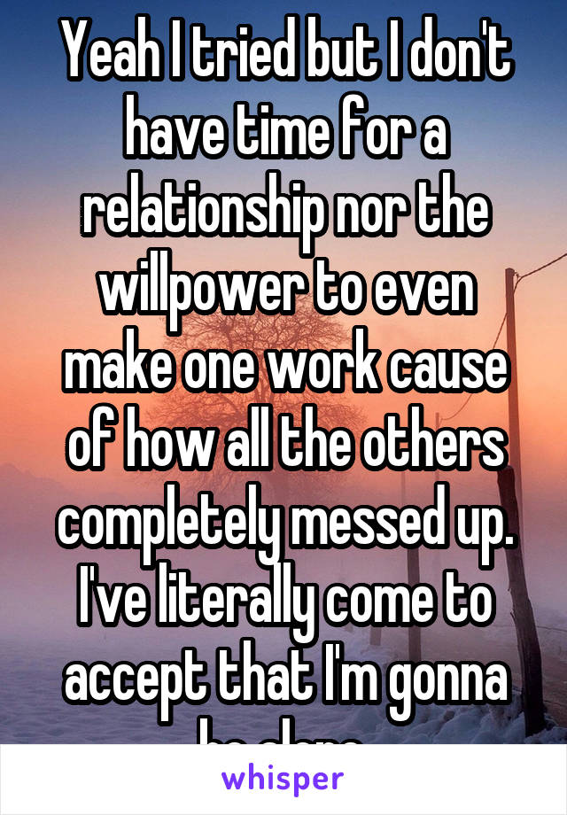 Yeah I tried but I don't have time for a relationship nor the willpower to even make one work cause of how all the others completely messed up. I've literally come to accept that I'm gonna be alone.