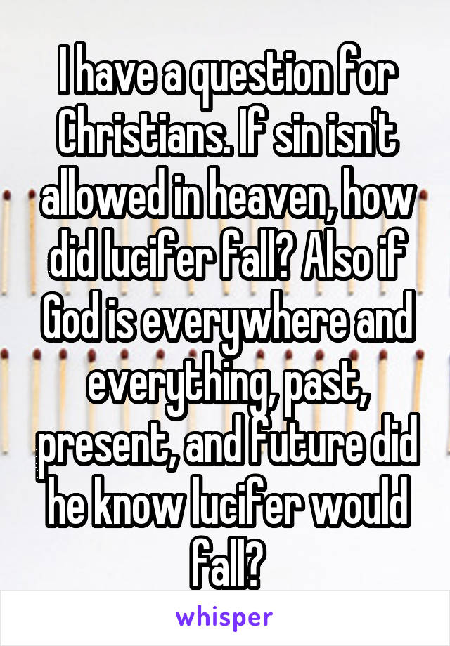 I have a question for Christians. If sin isn't allowed in heaven, how did lucifer fall? Also if God is everywhere and everything, past, present, and future did he know lucifer would fall?
