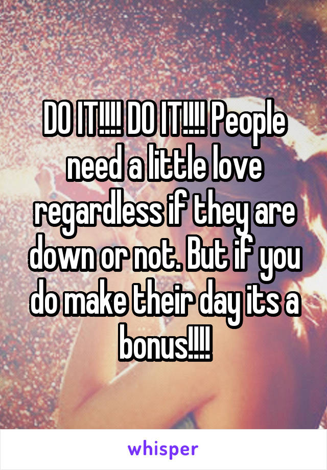 DO IT!!!! DO IT!!!! People need a little love regardless if they are down or not. But if you do make their day its a bonus!!!!