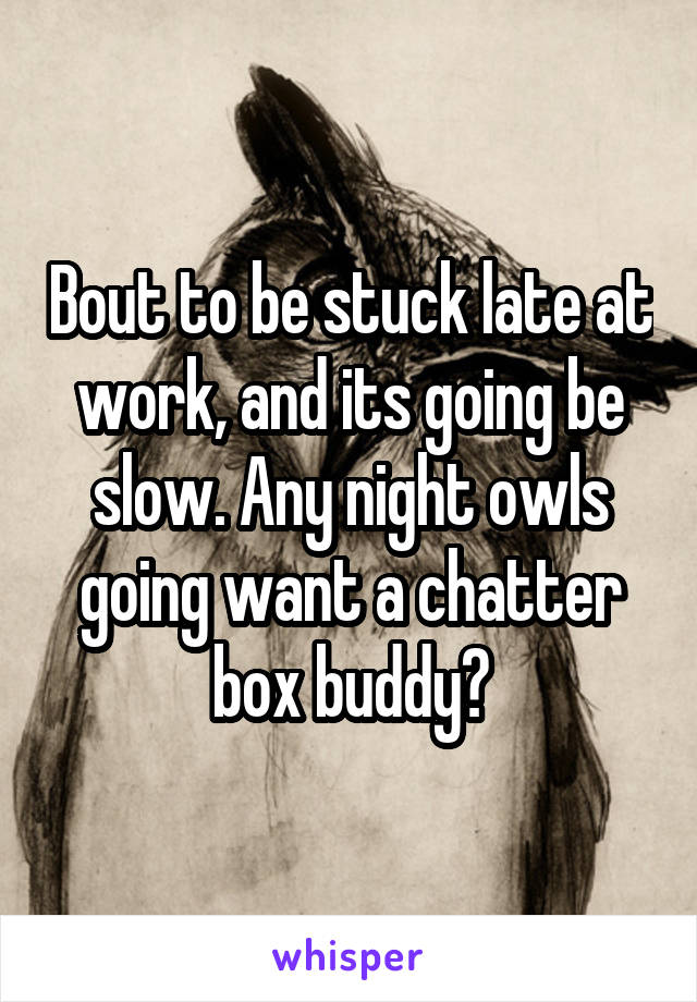 Bout to be stuck late at work, and its going be slow. Any night owls going want a chatter box buddy?