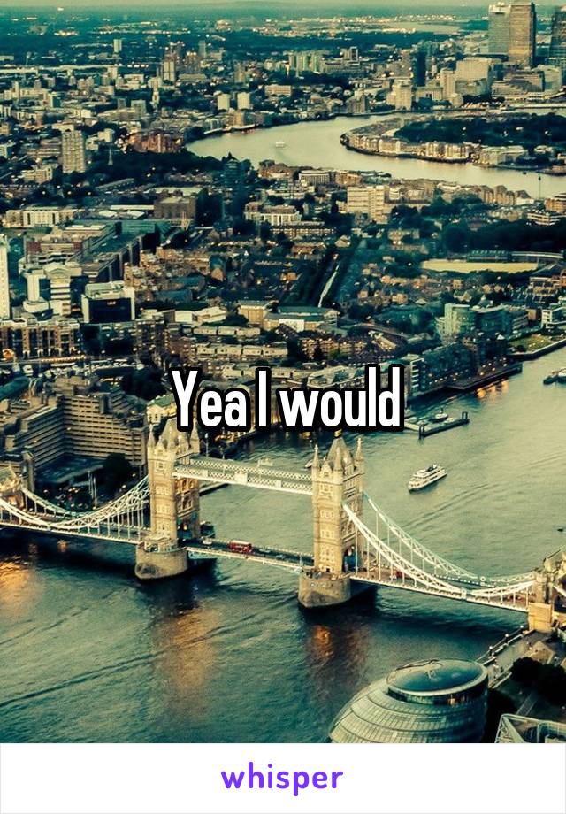Yea I would