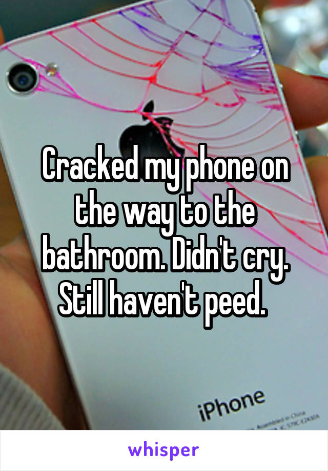 Cracked my phone on the way to the bathroom. Didn't cry. Still haven't peed. 