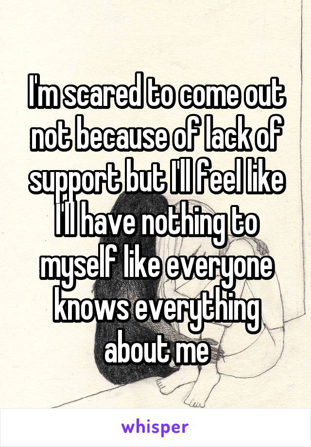 I'm scared to come out not because of lack of support but I'll feel like I'll have nothing to myself like everyone knows everything about me