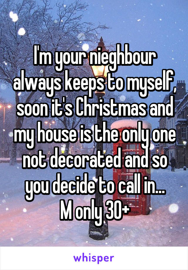 I'm your nieghbour always keeps to myself, soon it's Christmas and my house is the only one not decorated and so you decide to call in...
M only 30+