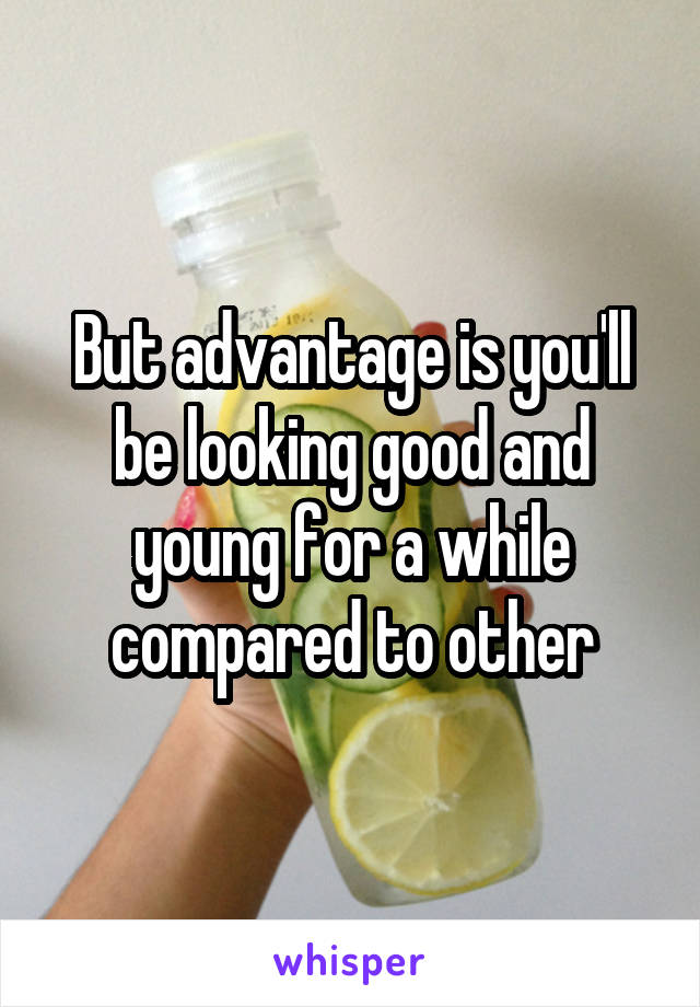 But advantage is you'll be looking good and young for a while compared to other
