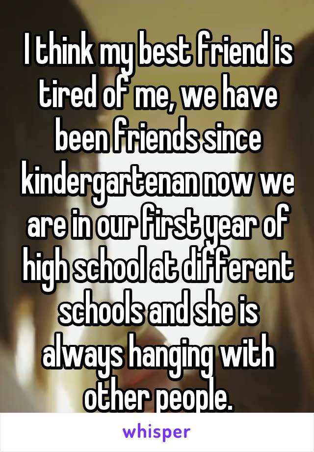 I think my best friend is tired of me, we have been friends since kindergartenan now we are in our first year of high school at different schools and she is always hanging with other people.