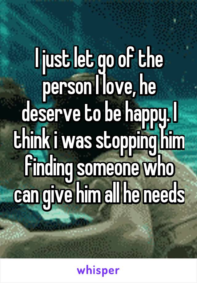 I just let go of the person I love, he deserve to be happy. I think i was stopping him finding someone who can give him all he needs 