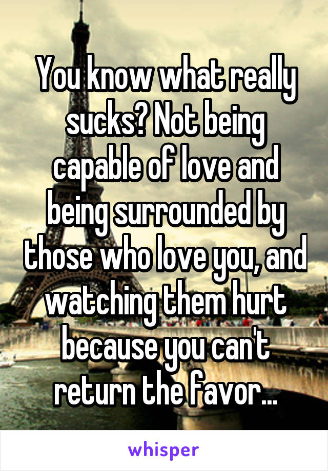You know what really sucks? Not being capable of love and being surrounded by those who love you, and watching them hurt because you can't return the favor...