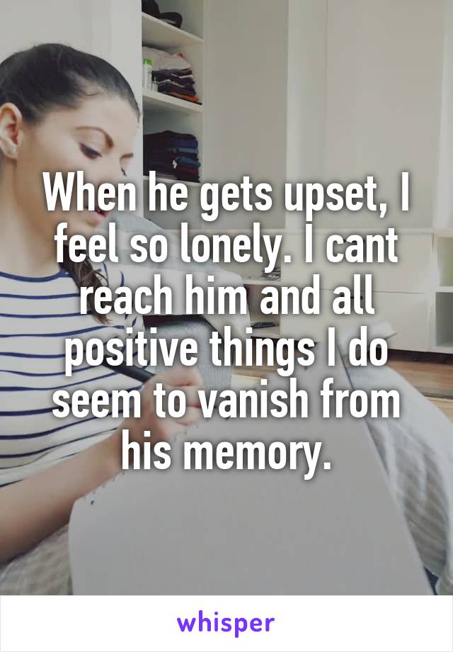 When he gets upset, I feel so lonely. I cant reach him and all positive things I do seem to vanish from his memory.