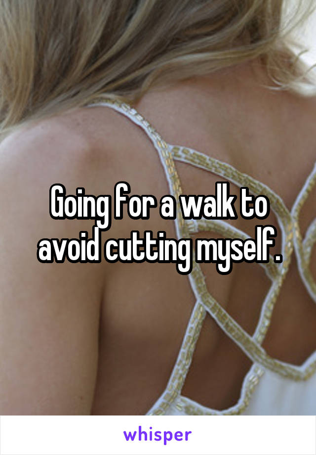 Going for a walk to avoid cutting myself.