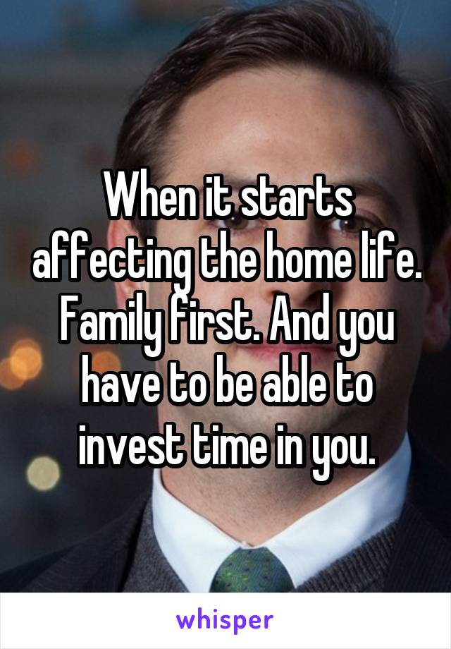 When it starts affecting the home life. Family first. And you have to be able to invest time in you.
