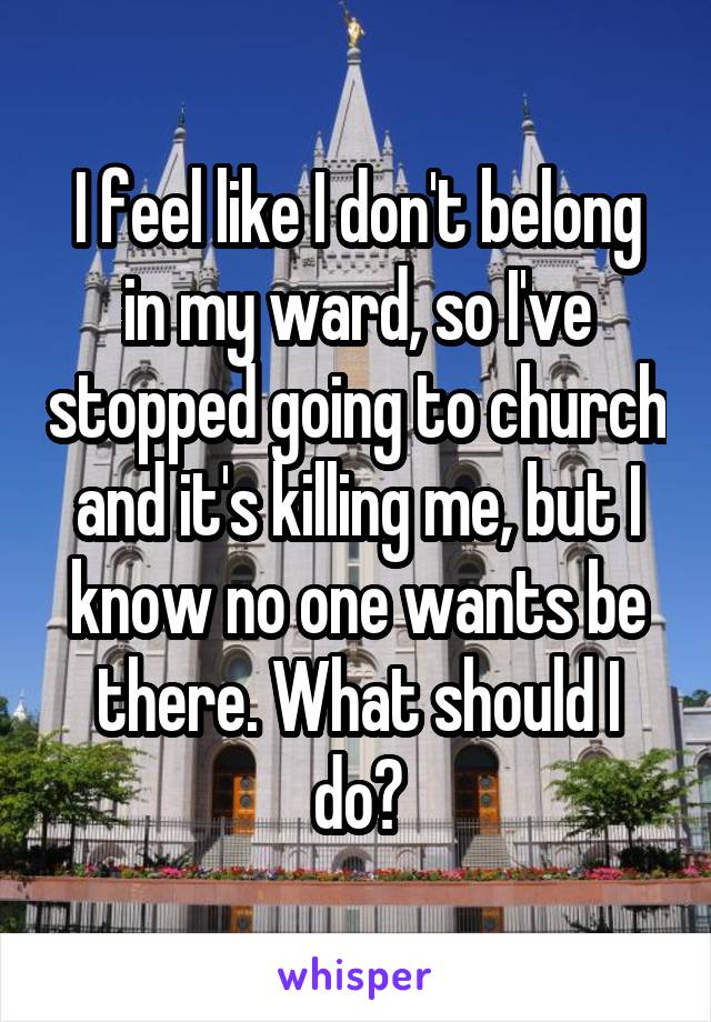 I feel like I don't belong in my ward, so I've stopped going to church and it's killing me, but I know no one wants be there. What should I do?
