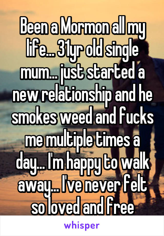 Been a Mormon all my life... 31yr old single mum... just started a new relationship and he smokes weed and fucks me multiple times a day... I'm happy to walk away... I've never felt so loved and free