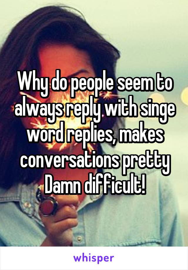 Why do people seem to always reply with singe word replies, makes conversations pretty Damn difficult!