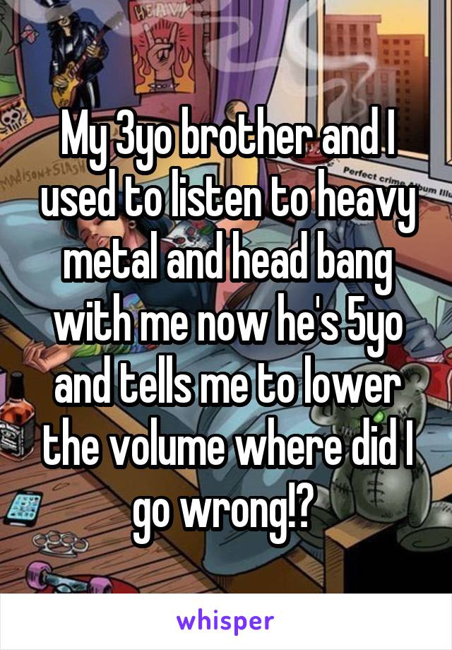 My 3yo brother and I used to listen to heavy metal and head bang with me now he's 5yo and tells me to lower the volume where did I go wrong!? 
