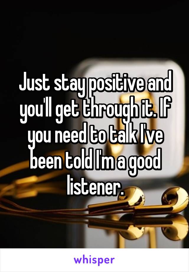 Just stay positive and you'll get through it. If you need to talk I've been told I'm a good listener.