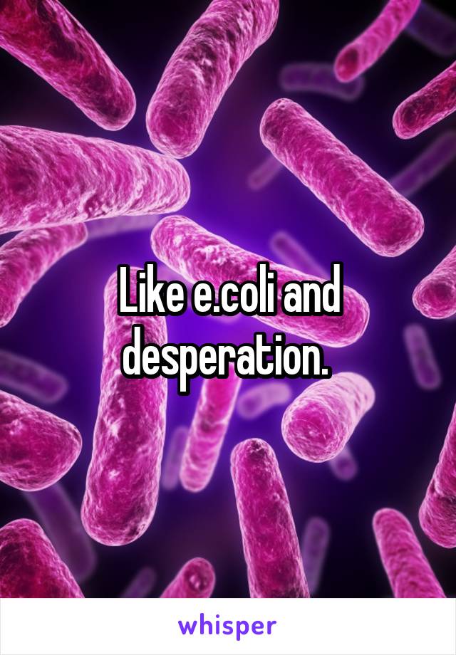 Like e.coli and desperation. 