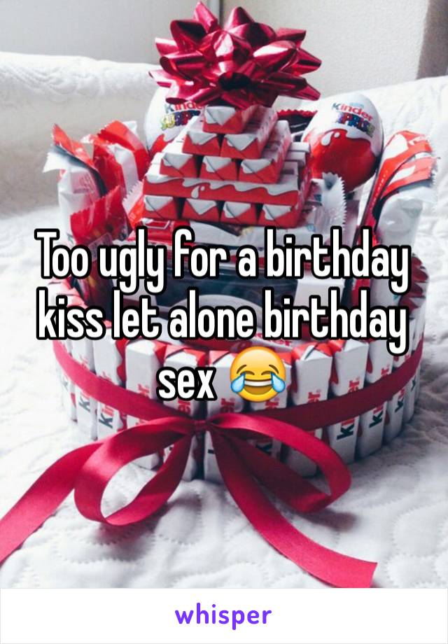 Too ugly for a birthday kiss let alone birthday sex 😂