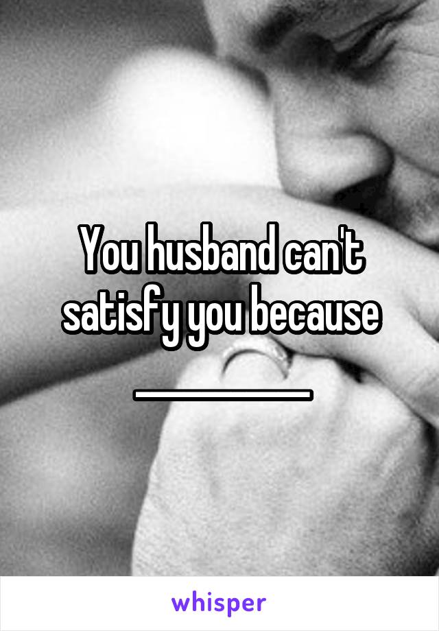 You husband can't satisfy you because ___________