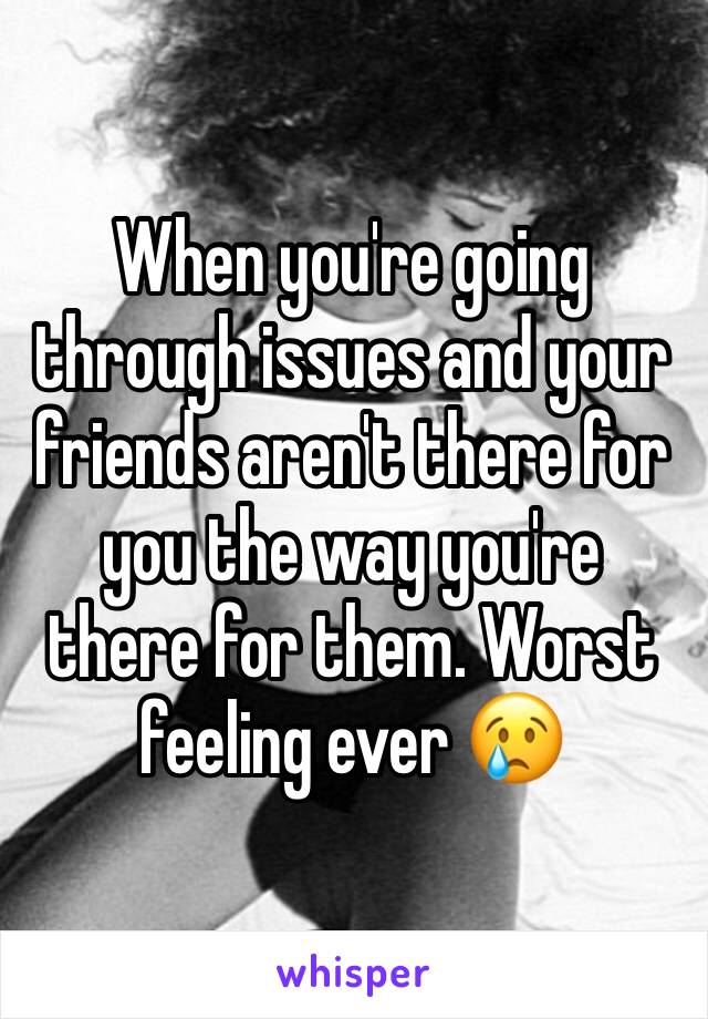 When you're going through issues and your friends aren't there for you the way you're there for them. Worst feeling ever 😢