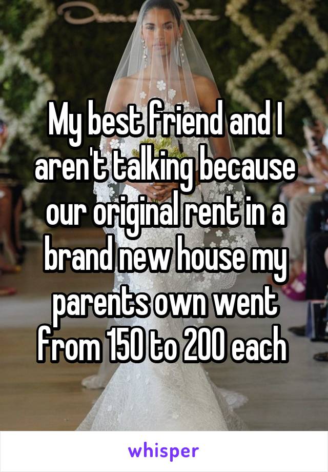 My best friend and I aren't talking because our original rent in a brand new house my parents own went from 150 to 200 each 