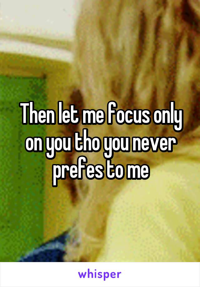 Then let me focus only on you tho you never prefes to me